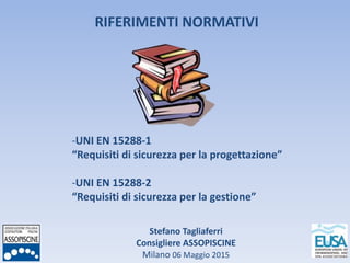 Stefano Tagliaferri
Consigliere ASSOPISCINE
Milano 06 Maggio 2015
RIFERIMENTI NORMATIVI
-UNI EN 15288-1
“Requisiti di sicurezza per la progettazione”
-UNI EN 15288-2
“Requisiti di sicurezza per la gestione”
 