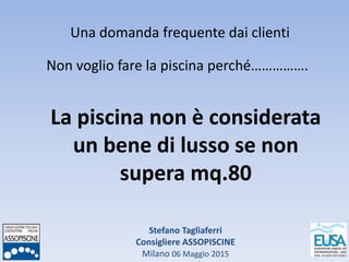 Stefano Tagliaferri
Consigliere ASSOPISCINE
Milano 06 Maggio 2015
Una domanda frequente dai clienti
Non voglio fare la piscina perché…………….
La piscina non è considerata
un bene di lusso se non
supera mq.80
 