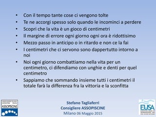 Stefano Tagliaferri
Consigliere ASSOPISCINE
Milano 06 Maggio 2015
• Con il tempo tante cose ci vengono tolte
• Te ne accorgi spesso solo quando le incominci a perdere
• Scopri che la vita è un gioco di centimetri
• Il margine di errore ogni giorno ogni ora è ridottisimo
• Mezzo passo in anticipo o in ritardo e non ce la fai
• I centimetri che ci servono sono dappertutto intorno a
noi
• Noi ogni giorno combattiamo nella vita per un
centimetro, ci difendiamo con unghie e denti per quel
centimetro
• Sappiamo che sommando insieme tutti i centimetri il
totale farà la differenza fra la vittoria e la sconfitta
 