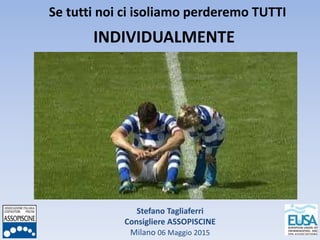 Stefano Tagliaferri
Consigliere ASSOPISCINE
Milano 06 Maggio 2015
Se tutti noi ci isoliamo perderemo TUTTI
INDIVIDUALMENTE
 