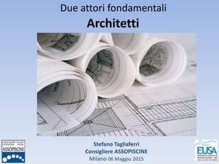Stefano Tagliaferri
Consigliere ASSOPISCINE
Milano 06 Maggio 2015
Due attori fondamentali
Architetti
 