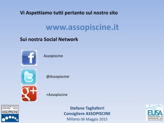 Stefano Tagliaferri
Consigliere ASSOPISCINE
Milano 06 Maggio 2015
Vi Aspettiamo tutti pertanto sul nostro sito
www.assopiscine.it
Sui nostra Social Network
Assopiscine
@Assopiscine
+Assopiscine
 
