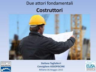 Stefano Tagliaferri
Consigliere ASSOPISCINE
Milano 06 Maggio 2015
Due attori fondamentali
Costruttori
 