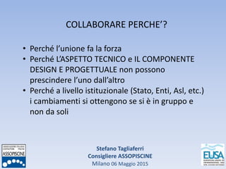 Stefano Tagliaferri
Consigliere ASSOPISCINE
Milano 06 Maggio 2015
COLLABORARE PERCHE’?
• Perché l’unione fa la forza
• Perché L’ASPETTO TECNICO e IL COMPONENTE
DESIGN E PROGETTUALE non possono
prescindere l’uno dall’altro
• Perché a livello istituzionale (Stato, Enti, Asl, etc.)
i cambiamenti si ottengono se si è in gruppo e
non da soli
 