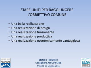 Stefano Tagliaferri
Consigliere ASSOPISCINE
Milano 06 Maggio 2015
STARE UNITI PER RAGGIUNGERE
L’OBBIETTIVO COMUNE
• Una bella realizzazione
• Una realizzazione di design
• Una realizzazione funzionante
• Una realizzazione produttiva
• Una realizzazione economicamente vantaggiosa
 