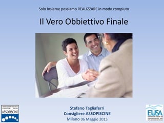Stefano Tagliaferri
Consigliere ASSOPISCINE
Milano 06 Maggio 2015
Solo Insieme possiamo REALIZZARE in modo compiuto
Il Vero Obbiettivo Finale
 