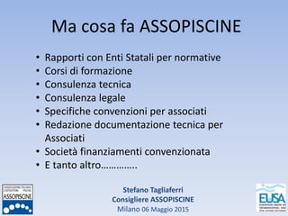 Stefano Tagliaferri
Consigliere ASSOPISCINE
Milano 06 Maggio 2015
Ma cosa fa ASSOPISCINE
• Rapporti con Enti Statali per normative
• Corsi di formazione
• Consulenza tecnica
• Consulenza legale
• Specifiche convenzioni per associati
• Redazione documentazione tecnica per
Associati
• Società finanziamenti convenzionata
• E tanto altro…………..
 