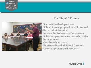 The “Buy-in” Process
•Start within the department
•Submit formal proposal to building and
district administration
•Involve the Technology Department
•Solicit support from teachers who write
the most letters
•Cost-benefit analysis
•Present to Board of School Directors
•Use your professional network
 