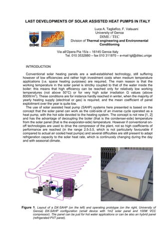 LAST DEVELOPMENTS OF SOLAR ASSISTED HEAT PUMPS IN ITALY
Luca A. Tagliafico, F. Valsuani
University of Genoa
DIME / TEC
Division of Thermal engineering and Environmental
Conditioning
Via all’Opera Pia 15/a – 16145 Genoa Italy
Tel. 010 3532880 – fax 010 311870 – e-mail tgl@ditec.unige
INTRODUCTION
Conventional solar heating panels are a well-established technology, still suffering
however of low efficiencies and rather high investment costs when medium temperature
applications (i.e. space heating purposes) are required. The main reason is that the
working temperature in the solar panel is strictky coupled to that of the water inside the
boiler: this means that high efficiency can be reached only for relatively low working
temperatures (not above 50°C) or for very high solar irradiation G values (above
800W/m2
). These conditions are for instance hardly reached in winter, when the majority of
yearly heating supply (electrical or gas) is required, and the mean coefficient of panel
exploitment over the year is quite low.
The use of solar assisted heat pump (SAHP) systems here presented is based on the
concept that the solar panel can work as the cold-side of an inverse cycle operated as a
heat pump, with the hot side devoted to the heating system. The concept is not new [1, 2]
and has the advantage of decoupling the boiler (that is the condenser-side) temperature
from the solar panel (that is the evaporator-side) temperature. However if conventional on-
off technologies are used to drive the compressor of the plant, not so high coefficients of
performance are reached (in the range 2.5-3.5, which is not particularly favourable if
compared to actual air cooled heat pumps) and several difficulties are still present to adapt
refrigeration capacity to the solar heat rate, which is continuosly changing during the day
and with seasonal climate.
Figure 1. Layout of a DX-SAHP (on the left) and operating prototype (on the right, University of
Genoa) DX-SAHP configuration (small device with 1m2 solar panel and 100W VCC
compressor). The panel can be just for hot water applications or can be also an hybrid panel
(refrigerated PVT panel).
 
