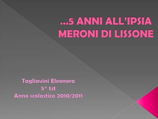 …5 ANNI ALL’IPSIA MERONI DI LISSONE Tagliavini Eleonora  5^ tst  Anno scolastico 2010/2011 