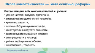Школа компетентностей — мета освітньої реформи
Спільними для всіх компетентностей є уміння:
• уміння читати і розуміти прочитане,
• висловлювати думку усно і письмово,
• критично мислити,
• логічно обґрунтовувати позицію,
• конструктивно керувати емоціями,
• застосовувати емоційний інтелект,
• співпрацювати в команді,
• уміння вирішувати проблеми,
• ініціативність, творчість
 