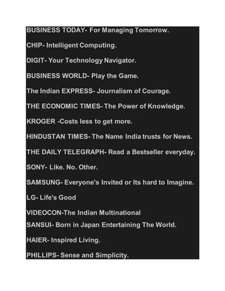 BUSINESS TODAY- For Managing Tomorrow.
CHIP- Intelligent Computing.
DIGIT- Your Technology Navigator.
BUSINESS WORLD- Play the Game.
The Indian EXPRESS- Journalism of Courage.
THE ECONOMIC TIMES- The Power of Knowledge.
KROGER -Costs less to get more.
HINDUSTAN TIMES- The Name India trusts for News.
THE DAILY TELEGRAPH- Read a Bestseller everyday.
SONY- Like. No. Other.
SAMSUNG- Everyone's Invited or Its hard to Imagine.
LG- Life's Good
VIDEOCON-The Indian Multinational
SANSUI- Born in Japan Entertaining The World.
HAIER- Inspired Living.
PHILLIPS- Sense and Simplicity.
 