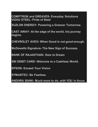 COMPTRON and GREAVES- Everyday Solutions
VIZAG STEEL- Pride of Steel
SUZLON ENERGY- Powering a Greener Tomorrow.
CAST AWAY- At the edge of the world, his journey
begins.
CHEVROLET AVEO- When Good is not good enough.
McDowells Signature- The New Sign of Success.
BANK OF RAJASTHAN- Dare to Dream
SBI DEBIT CARD- Welcome to a Cashless World.
EPSON- Exceed Your Vision
SYMANTEC- Be Fearless.
ANDHRA BANK- Much more to do, with YOU in focus.
 