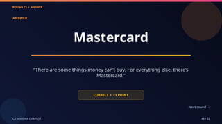 ROUND 23 • ANSWER
CA SUVIDHA CHAPLOT 48 / 62
ANSWER
Mastercard
“There are some things money can’t buy. For everything else, there’s
Mastercard.”
CORRECT • +1 POINT
Next round →
 