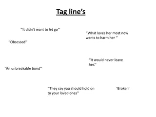 Tag line’s
‘’It didn’t want to let go’’
‘’Obsessed’’
‘’An unbreakable bond’’
‘’It would never leave
her.’’
‘’They say you should hold on
to your loved ones’’
‘’What loves her most now
wants to harm her ‘’
‘Broken’
 