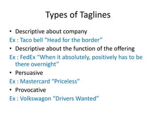 Types of Taglines
• Descriptive about company
Ex : Taco bell “Head for the border”
• Descriptive about the function of the offering
Ex : FedEx “When it absolutely, positively has to be
there overnight”
• Persuasive
Ex : Mastercard “Priceless”
• Provocative
Ex : Volkswagon “Drivers Wanted”
 