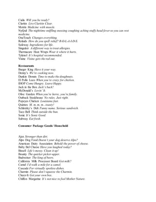 Cialis Will you be ready?
Claritin Live Claritin Clear.
Motrin Medicine with muscle.
NyQuil The nighttime sniffling sneezing coughing aching stuffy head fever so you can rest
medicine.
OneTouch Changes everything.
Rolaids How do you spell relief? R-O-L-A-I-D-S.
Safeway Ingredients for life.
Singulair A different way to treat allergies.
Thermacare Heat Wraps Wear it where it hurts.
Tylenol It’s hospital recommended.
Visine Visine gets the red out.
Restaurants
Burger King Have it your way.
Denny’s We’re cooking now.
Dunkin Donuts Time to make the doughnuts.
El Pollo Loco When you’re crazy for chicken.
IHOP Come Hungry. Leave Happy.
Jack in the Box Jack’s back!
McDonald’s Lovin’ It.
Olive Garden When you’re herre, you’re family.
Outback Steakhouse No rules. Just right.
Popeyes Chicken Louisiana fast.
Quiznos M, m, m, m...toasty!
Schlotzky’s Deli Funny name. Serious sandwich.
Taco Bell Think outside the bun.
Sonic It’s Sonic Good.
Subway Eat fresh.
Consumer Package Goods/ Household
Ajax Stronger than dirt.
Alpo Dog Food Doesn’t your dog deserve Alpo?
American Dairy Association Behold the power of cheese.
Baby Bel Cheese Have you laughed today?
Bissell Life’s messy. Clean it up!
Bounty The quicker picker-upper.
Budweiser The king of beers.
California Milk Processor Board Got milk?
Camel I’d walk a mile for a camel.
Cascade For virtually spotless dishes.
Charmin Please don’t squeeze the Charmin.
Cheez-It Get your own box.
Chiffon Margarine It’s not nice to fool Mother Nature.
 