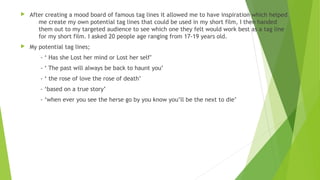  After creating a mood board of famous tag lines it allowed me to have inspiration which helped
me create my own potential tag lines that could be used in my short film, I then handed
them out to my targeted audience to see which one they felt would work best as a tag line
for my short film. I asked 20 people age ranging from 17-19 years old.
 My potential tag lines;
- ‘ Has she Lost her mind or Lost her self’
- ‘ The past will always be back to haunt you’
- ‘ the rose of love the rose of death’
- ‘based on a true story’
- ‘when ever you see the herse go by you know you’ll be the next to die’
 