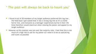 ‘ The past will always be back to haunt you’
 I found 4 out of 20 members of my target audience preferred this tag line ,
the feed back I got stated that it was a strong tag line as it’s a cliché
horror line, and everyone as a teenager experiences karma in their life
time therefore would stand out when viewing the poster and appeal to my
target audience
 However as this statistic was not over the majority vote, I feel that this is too
much of a high risk to use for my poster as I need it to be as eyecatcing
and iconic as possible
 