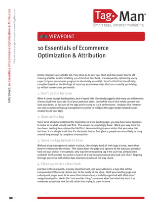Info Sheet: 10 Essentials of Ecommerce Optimization & Attribution
                                                                    Find out more or get in touch at www.TagMan.com




                                                                                                                                 VIEWPOINT

                                                                                                                      10 Essentials of Ecommerce
                                                                                                                      Optimization & Attribution

                                                                                                                      Online shoppers are a fickle lot. They drop by to see your stuff and then poof; they’re off
                                                                                                                      chasing a better deal or chatting up a friend on Facebook. Consequently, optimizing every
                                                                                                                      aspect of your ecommerce program is absolutely essential. Here’s a list that should help,
                                                                                                                      compiled based on the findings of 100+ top ecommerce sites that are currently optimizing
                                                                                                                      50 million conversions per month.

                                                                                                                      1. Don’t be the tortoise
                                                                                                                      When it comes to page loading times, lack of speed kills. One study suggests that every 100 milliseconds
                                                                                                                      of extra load time can cost 1% of your potential sales. And while lots of rich media content can
                                                                                                                      slow you down, so too can all the tags you’re using to track performance. Analysts like Forrester
                                                                                                                      are now recommending tag management systems to mitigate the page weight related issues
                                                                                                                      created by all your tags.

                                                                                                                      2. Start at the top
                                                                                                                      Since we’ve already established the importance of a fast loading page, you now have some decisions
                                                                                                                      to make as to what should load first. The answer is surprisingly basic. Work your way from the
                                                                                                                      top down, loading items above the fold first, demonstrating to your visitor that you value his/
                                                                                                                      her time. It is a simple truth that if a site looks fast on first glance, people are more likely to hang
                                                                                                                      around long enough to complete a transaction.

                                                                                                                      3. Serve no tag before its time
                                                                                                                      Without a tag management system in place, sites simply load all their tags at once, even when
                                                                                                                      they’re irrelevant to the visitor. This slows down the page and ignores all the data you probably
                                                                                                                      have on your visitor. For example, why load the re-targeting tag if the user has already been
                                                                                                                      cookied? Or if a visitor has come in search of a low-margin product why load Live Chat? Aligning
                                                                                                                      the tags you serve with visitor data improves results all the way round.

                                                                                                                      4. Clean up with a clean look
                                                                                                                      Just like in the real world, a messy storefront will cost you customers, a loss that will be
                                                                                                                      compounded if the mess carries over to the inside of the store. Both your landing page and
                                                                                                                      subsequent pages need to be more than broom clean, carefully organized with idiot-proof
                                                                                                                      navigational paths. Avoid the “and another thing” syndrome after the initial site launch or
                                                                                                                      makeover, substitute new for old rather than trying to cram in more.




                                                                                            1
 