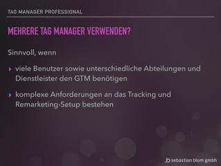 TAG MANAGER PROFESSIONAL
MEHRERE TAG MANAGER VERWENDEN?
Sinnvoll, wenn
▸ viele Benutzer sowie unterschiedliche Abteilungen und
Dienstleister den GTM benötigen
▸ komplexe Anforderungen an das Tracking und
Remarketing-Setup bestehen
 
