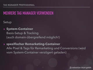 TAG MANAGER PROFESSIONAL
MEHRERE TAG MANAGER VERWENDEN
Setup
▸ System-Container 
Basis-Setup & Tracking 
(auch domain-übergreifend möglich!)
▸ speziﬁscher Remarketing-Container 
Alle Pixel & Tags für Remarketing und Conversions (wird
vom System-Container verzögert geladen)
 