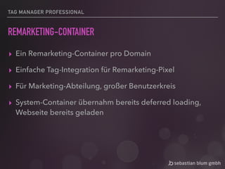 TAG MANAGER PROFESSIONAL
REMARKETING-CONTAINER
▸ Ein Remarketing-Container pro Domain
▸ Einfache Tag-Integration für Remarketing-Pixel
▸ Für Marketing-Abteilung, großer Benutzerkreis
▸ System-Container übernahm bereits deferred loading,
Webseite bereits geladen
 