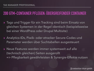 TAG MANAGER PROFESSIONAL
200 GTM-CONTAINER PFLEGEN: ÜBERGREIFENDER CONTAINER
▸ Tags und Trigger für ein Tracking sind beim Einsatz von
gleichen Systemen in der Regel identisch (beispielsweise
bei einer WordPress oder Drupal Multisite)
▸ Analytics-IDs, Piwik- oder etracker Secure-Codes und
Parameter werden über Suchtabellen ausgesteuert
▸ Neue Features werden immer systemweit auf alle
(technisch gleichen) Seiten ausgerollt 
=> Pﬂegbarkeit gewährleisten & Synergie-Effekte nutzen
 