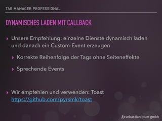 TAG MANAGER PROFESSIONAL
DYNAMISCHES LADEN MIT CALLBACK
▸ Unsere Empfehlung: einzelne Dienste dynamisch laden
und danach ein Custom-Event erzeugen
▸ Korrekte Reihenfolge der Tags ohne Seiteneffekte
▸ Sprechende Events
▸ Wir empfehlen und verwenden: Toast 
https://github.com/pyrsmk/toast
 