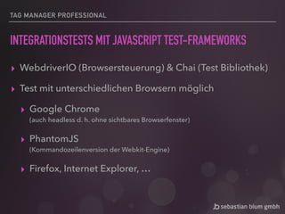 TAG MANAGER PROFESSIONAL
INTEGRATIONSTESTS MIT JAVASCRIPT TEST-FRAMEWORKS
▸ WebdriverIO (Browsersteuerung) & Chai (Test Bibliothek)
▸ Test mit unterschiedlichen Browsern möglich
▸ Google Chrome 
(auch headless d. h. ohne sichtbares Browserfenster)
▸ PhantomJS 
(Kommandozeilenversion der Webkit-Engine)
▸ Firefox, Internet Explorer, …
 