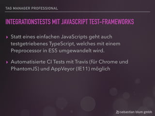 TAG MANAGER PROFESSIONAL
INTEGRATIONSTESTS MIT JAVASCRIPT TEST-FRAMEWORKS
▸ Statt eines einfachen JavaScripts geht auch
testgetriebenes TypeScript, welches mit einem
Preprocessor in ES5 umgewandelt wird.
▸ Automatisierte CI Tests mit Travis (für Chrome und
PhantomJS) und AppVeyor (IE11) möglich
 
