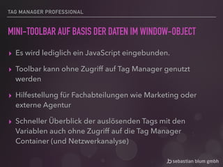 TAG MANAGER PROFESSIONAL
MINI-TOOLBAR AUF BASIS DER DATEN IM WINDOW-OBJECT
▸ Es wird lediglich ein JavaScript eingebunden.
▸ Toolbar kann ohne Zugriff auf Tag Manager genutzt
werden
▸ Hilfestellung für Fachabteilungen wie Marketing oder
externe Agentur
▸ Schneller Überblick der auslösenden Tags mit den
Variablen auch ohne Zugriff auf die Tag Manager
Container (und Netzwerkanalyse)
 