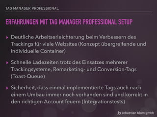 TAG MANAGER PROFESSIONAL
ERFAHRUNGEN MIT TAG MANAGER PROFESSIONAL SETUP
▸ Deutliche Arbeitserleichterung beim Verbessern des
Trackings für viele Websites (Konzept übergreifende und
individuelle Container)
▸ Schnelle Ladezeiten trotz des Einsatzes mehrerer
Trackingsysteme, Remarketing- und Conversion-Tags
(Toast-Queue)
▸ Sicherheit, dass einmal implementierte Tags auch nach
einem Umbau immer noch vorhanden sind und korrekt in
den richtigen Account feuern (Integrationstests)
 