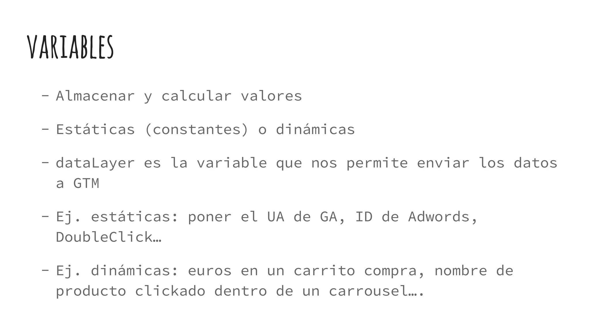 variables
- Almacenar y calcular valores
- Estáticas (constantes) o dinámicas
- dataLayer es la variable que nos permite enviar los datos
a GTM
- Ej. estáticas: poner el UA de GA, ID de Adwords,
DoubleClick…
- Ej. dinámicas: euros en un carrito compra, nombre de
producto clickado dentro de un carrousel….
 