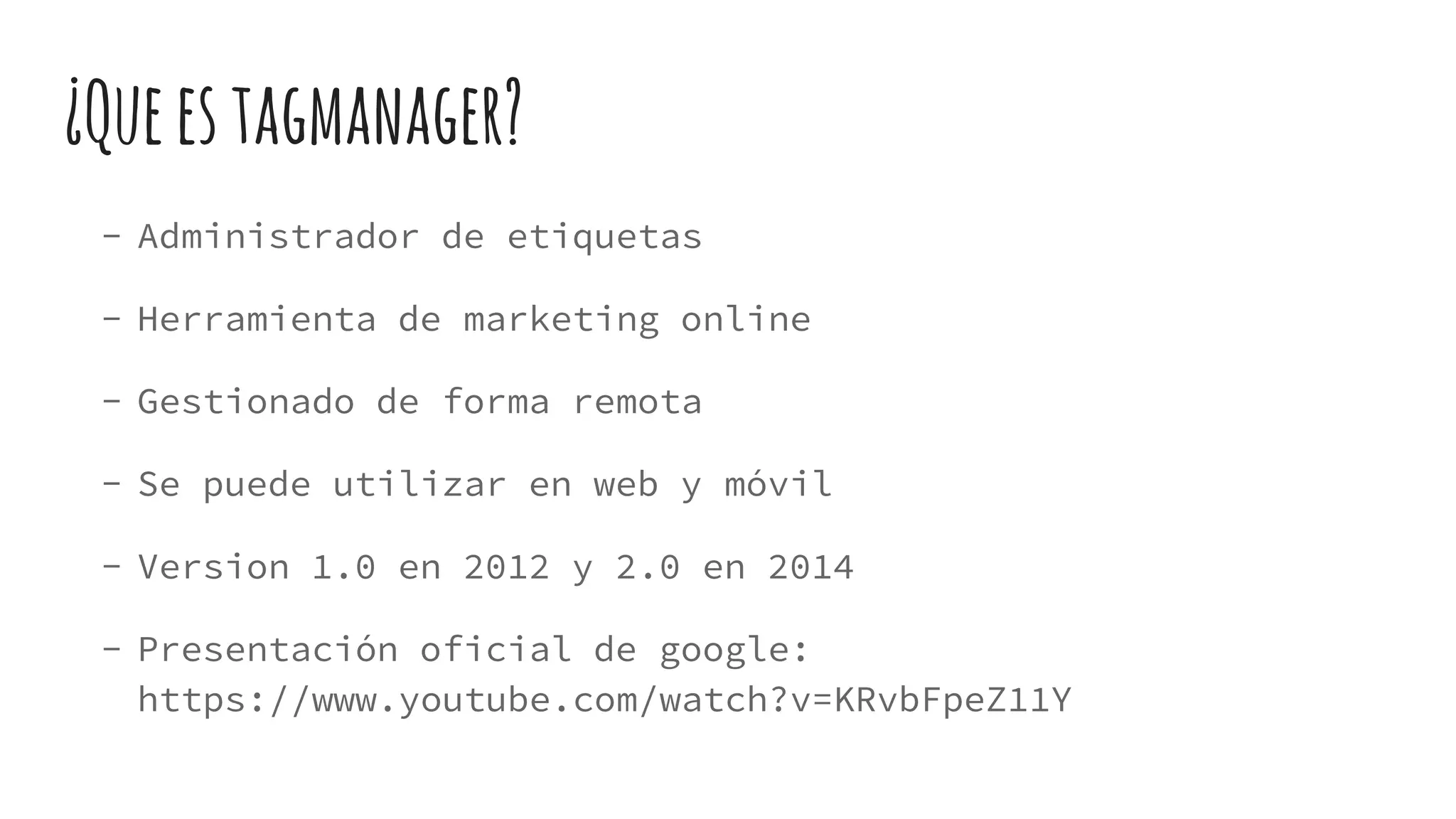 ¿Queestagmanager?
- Administrador de etiquetas
- Herramienta de marketing online
- Gestionado de forma remota
- Se puede utilizar en web y móvil
- Version 1.0 en 2012 y 2.0 en 2014
- Presentación oficial de google:
https://www.youtube.com/watch?v=KRvbFpeZ11Y
 