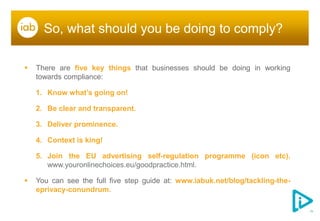 So, what should you be doing to comply?

   There are five key things that businesses should be doing in working
    towards compliance:

    1. Know what’s going on!

    2. Be clear and transparent.

    3. Deliver prominence.

    4. Context is king!

    5. Join the EU advertising self-regulation programme (icon etc).
       www.youronlinechoices.eu/goodpractice.html.

   You can see the full five step guide at: www.iabuk.net/blog/tackling-the-
    eprivacy-conundrum.
 