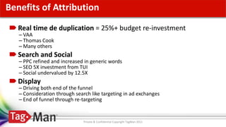 Click to edit Master title style
Benefits of Attribution
  Real time de duplication = 25%+ budget re-investment
  – VAA
  – Thomas Cook
  – Many others
  Search and Social
  – PPC refined and increased in generic words
  – SEO 5X investment from TUI
  – Social undervalued by 12.5X
  Display
  – Driving both end of the funnel
  – Consideration through search like targeting in ad exchanges
  – End of funnel through re-targeting


                              Private & Confidential Copyright TagMan 2011
 