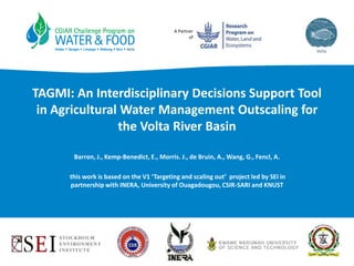 A Partner
of
TAGMI: An Interdisciplinary Decisions Support Tool
in Agricultural Water Management Outscaling for
the Volta River Basin
Barron, J., Kemp-Benedict, E., Morris. J., de Bruin, A., Wang, G., Fencl, A.
this work is based on the V1 ‘Targeting and scaling out’ project led by SEI in
partnership with INERA, University of Ouagadougou, CSIR-SARI and KNUST
 