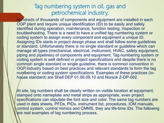 Tag numbering system in oil, gas and
petrochemical industry.
Hundreds of thousands of components and equipment are installed in each
OGP plant and require unique identification (ID) to be easily and safely
identified during operation, maintenance, function testing, inspection or
troubleshooting. There is a need to have a unified tag numbering system or
coding system to assign every component and equipment a unique ID.
Assigning IDs starts in project design phase and shall follow some guidelines
or standard. Unfortunately there is no single standard or guideline which can
manage all types (mechanical, electrical, instrument, HVAC, safety equipment,
piping and pipelines) of components and equipment. Tag numbering system or
coding system is well defined in project specifications and despite there is no
common single standard or single guideline, there is common convention in
OGP industry based on best practices and relevant standards to form the tag
numbering or coding system specifications. Examples of these practices (in-
house standard) are Shell DEP 01.00.09.10 and Norsok Z-DP-002.
At site, tag numbers shall be clearly written on visible location at equipment,
stamped onto nameplate and metal strips as appropriate, even project
specifications can stipulate the font size and color. The same tag numbers are
used in data sheets, PFDs, PIDs, instrument list, procedures, IOM manuals,
control system, control mimics and CMMS, they are life-time IDs. The following
are real examples of tag numbering process.
 