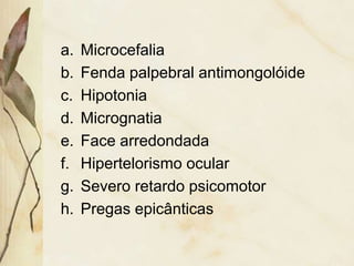a. Microcefalia 
b. Fenda palpebral antimongolóide 
c. Hipotonia 
d. Micrognatia 
e. Face arredondada 
f. Hipertelorismo ocular 
g. Severo retardo psicomotor 
h. Pregas epicânticas 
 