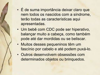 • É de suma importância deixar claro que 
nem todos os nascidos com a síndrome, 
terão todas as características aqui 
apresentadas. 
• Um bebê com CDC pode ser hiperativo, 
balançar muito a cabeça, como também 
pode até dar mordidas ou se beliscar. 
• Muitos desses pequeninos têm um 
fascínio por cabelo e até podem puxá-lo. 
• Outros desenvolvem obsessões com 
determinados objetos ou brinquedos. 
 