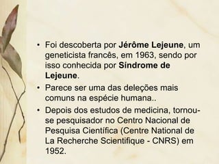• Foi descoberta por Jérôme Lejeune, um 
geneticista francês, em 1963, sendo por 
isso conhecida por Síndrome de 
Lejeune. 
• Parece ser uma das deleções mais 
comuns na espécie humana.. 
• Depois dos estudos de medicina, tornou-se 
pesquisador no Centro Nacional de 
Pesquisa Científica (Centre National de 
La Recherche Scientifique - CNRS) em 
1952. 
 