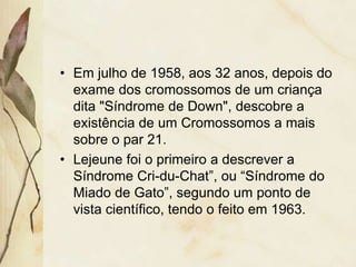 • Em julho de 1958, aos 32 anos, depois do 
exame dos cromossomos de um criança 
dita "Síndrome de Down", descobre a 
existência de um Cromossomos a mais 
sobre o par 21. 
• Lejeune foi o primeiro a descrever a 
Síndrome Cri-du-Chat”, ou “Síndrome do 
Miado de Gato”, segundo um ponto de 
vista científico, tendo o feito em 1963. 
 