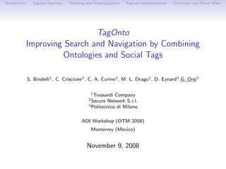 Introduction     Tagonto Overview   Matching and Disambiguation   Tagonto Implementation   Conclusion and Future Work




                                 TagOnto
               Improving Search and Navigation by Combining
                        Ontologies and Social Tags

               S. Bindelli1 , C. Criscione2 , C. A. Curino3 , M. L. Drago3 , D. Eynard3 ,G. Orsi3

                                               1 Trussardi Company
                                              2 Secure Network S.r.l.
                                              3 Politecnico di Milano



                                          ADI Workshop (OTM 2008)
                                               Monterrey (Mexico)


                                             November 9, 2008
 