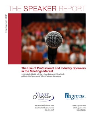 THE SPEAKER REPORT
December 2011




                  The Use of Professional and Industry Speakers
                  in the Meetings Market
                  written by Jeff Cobb, Jeff Hurt, Dave Lutz, and Celisa Steele
                  published by Tagoras and Velvet Chainsaw Consulting




                                                                                  t agoras
                                                                                  <inquiry>    <insight><action>
                                                                                                                   TM




                                                                                  t agoras
                                     www.velvetchainsaw.com                                   www.tagoras.com
                                     info@velvetchainsaw.com                                  info@tagoras.com
                                                 330.474.1047                                      800.867.2046
                                                                                                             TM
 