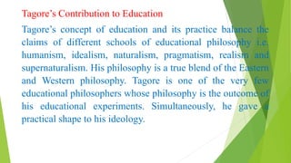 Tagore’s Contribution to Education
Tagore’s concept of education and its practice balance the
claims of different schools of educational philosophy i.e.
humanism, idealism, naturalism, pragmatism, realism and
supernaturalism. His philosophy is a true blend of the Eastern
and Western philosophy. Tagore is one of the very few
educational philosophers whose philosophy is the outcome of
his educational experiments. Simultaneously, he gave a
practical shape to his ideology.
 