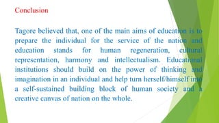 Conclusion
Tagore believed that, one of the main aims of education is to
prepare the individual for the service of the nation and
education stands for human regeneration, cultural
representation, harmony and intellectualism. Educational
institutions should build on the power of thinking and
imagination in an individual and help turn herself/himself into
a self-sustained building block of human society and a
creative canvas of nation on the whole.
 