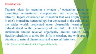 Introduction
Tagore's ideas for creating a system of education aimed at
promoting international co-operation and creating global
citizens. Tagore envisioned an education that was deeply rooted
in one’s immediate surroundings but connected to the cultures of
the wider world, predicated upon pleasurable learning and
individualised to the personality of the child. He felt that the
curriculum should revolve organically around nature, with
flexible schedules to allow for shifts in weather, and with special
attention to natural phenomena and seasonal festivities.
N.B . Pl read the life sketch of R.N Tagore elaborately
 