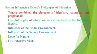 Factors Influencing Tagore’s Philosophy of Education
Tagore combined the elements of idealism, naturalism and
pragmatism.
His philosophy of education was influenced by the following
factors.
1. Influence of the Home Environment.
2. Influence of the School Environment
3. Love for Nature
4. His Extensive Visits
 