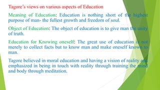 Tagore’s views on various aspects of Education
Meaning of Education: Education is nothing short of the highest
purpose of man- the fullest growth and freedom of soul.
Object of Education: The object of education is to give man the unity
of truth.
Education for Knowing oneself: The great use of education is not
merely to collect facts but to know man and make oneself known to
man.
Tagore believed in moral education and having a vision of reality and
emphasized in being in touch with reality through training the mind
and body through meditation.
 